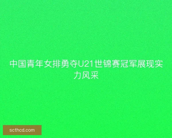 中国青年女排勇夺U21世锦赛冠军展现实力风采